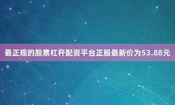 最正规的股票杠杆配资平台正股最新价为53.88元