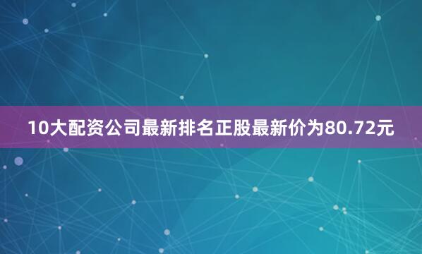 10大配资公司最新排名正股最新价为80.72元