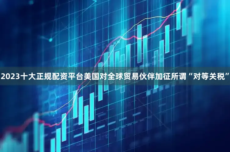 2023十大正规配资平台美国对全球贸易伙伴加征所谓“对等关税”