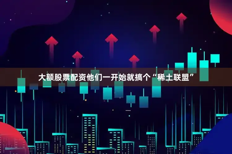 大额股票配资他们一开始就搞个“稀土联盟”