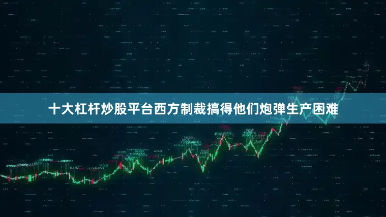 十大杠杆炒股平台西方制裁搞得他们炮弹生产困难