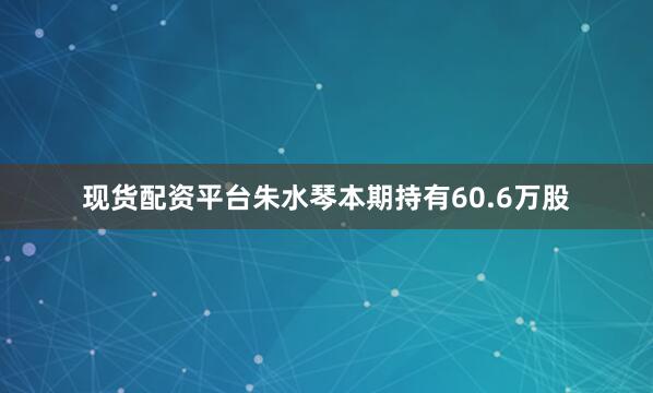 现货配资平台朱水琴本期持有60.6万股