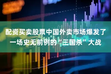 配资买卖股票中国外卖市场爆发了一场史无前例的“三国杀”大战