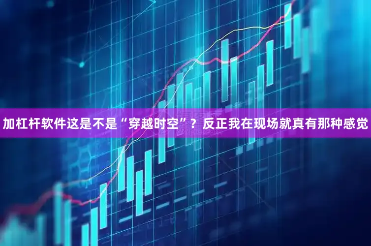 加杠杆软件这是不是“穿越时空”？反正我在现场就真有那种感觉