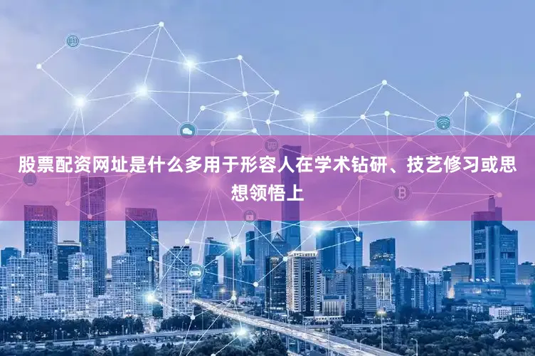 股票配资网址是什么多用于形容人在学术钻研、技艺修习或思想领悟上