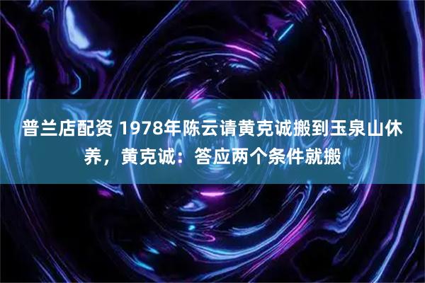 普兰店配资 1978年陈云请黄克诚搬到玉泉山休养，黄克诚：答应两个条件就搬