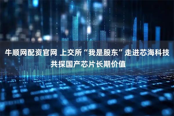 牛顺网配资官网 上交所“我是股东”走进芯海科技 共探国产芯片长期价值