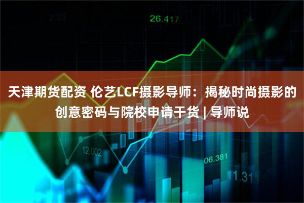 天津期货配资 伦艺LCF摄影导师：揭秘时尚摄影的创意密码与院校申请干货 | 导师说