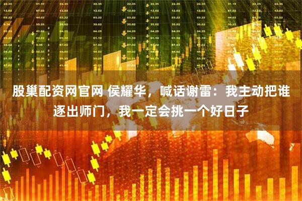 股巢配资网官网 侯耀华，喊话谢雷：我主动把谁逐出师门，我一定会挑一个好日子