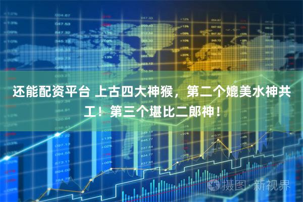 还能配资平台 上古四大神猴，第二个媲美水神共工！第三个堪比二郎神！