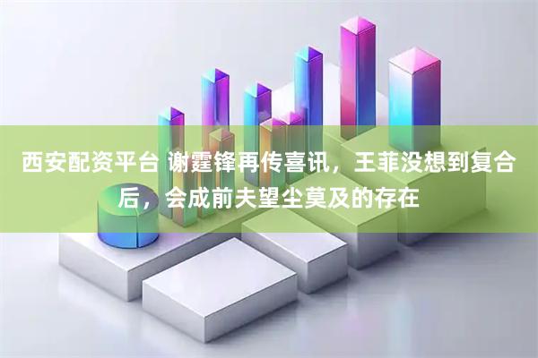 西安配资平台 谢霆锋再传喜讯，王菲没想到复合后，会成前夫望尘莫及的存在