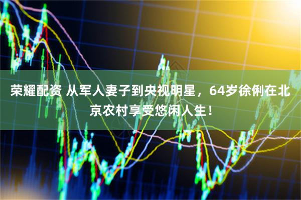 荣耀配资 从军人妻子到央视明星，64岁徐俐在北京农村享受悠闲人生！