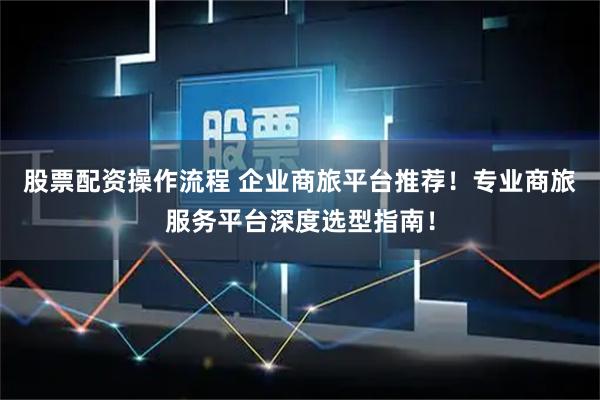 股票配资操作流程 企业商旅平台推荐！专业商旅服务平台深度选型指南！