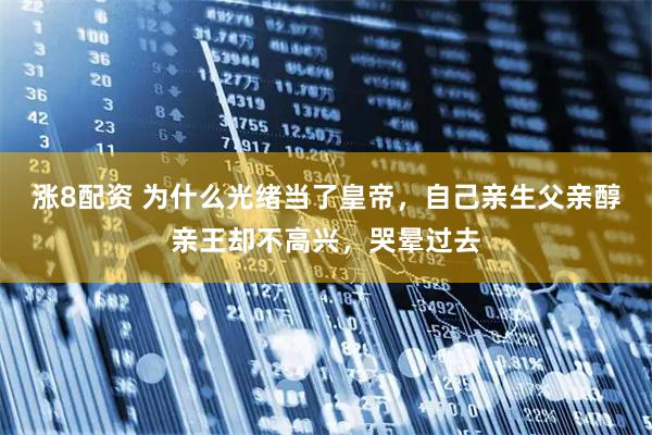 涨8配资 为什么光绪当了皇帝，自己亲生父亲醇亲王却不高兴，哭晕过去