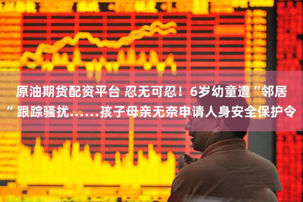 原油期货配资平台 忍无可忍！6岁幼童遭“邻居”跟踪骚扰……孩子母亲无奈申请人身安全保护令