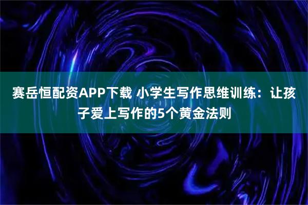 赛岳恒配资APP下载 小学生写作思维训练：让孩子爱上写作的5个黄金法则