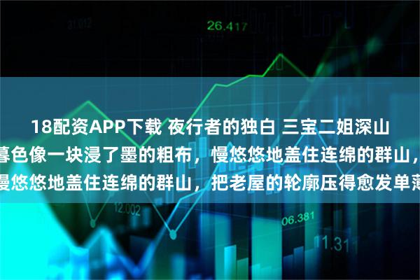 18配资APP下载 夜行者的独白 三宝二姐深山的夜来得早，也来得沉。暮色像一块浸了墨的粗布，慢悠悠地盖住连绵的群山，把老屋的轮廓压得愈发单薄