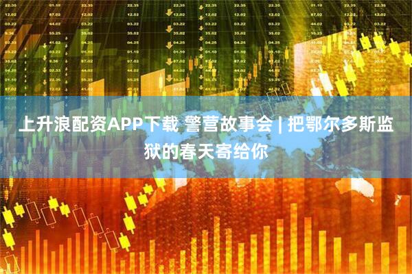 上升浪配资APP下载 警营故事会 | 把鄂尔多斯监狱的春天寄给你