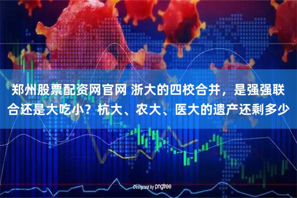 郑州股票配资网官网 浙大的四校合并，是强强联合还是大吃小？杭大、农大、医大的遗产还剩多少