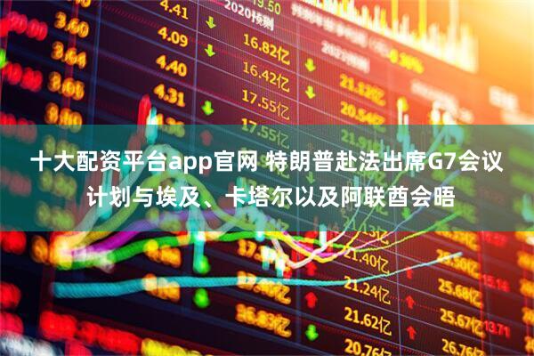 十大配资平台app官网 特朗普赴法出席G7会议 计划与埃及、卡塔尔以及阿联酋会晤